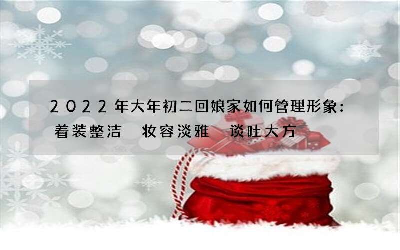 2022年大年初二回娘家如何管理形象：着装整洁 妆容淡雅 谈吐大方